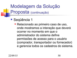 22/09/15 50
Modelagem da Solução
Proposta (continuação)
 Seqüência 1
 Relacionado ao primeiro caso de uso,
onde mostramos a interação que deverá
ocorrer no momento em que o
administrador do sistema define
permissões de acesso para o usuário
(comprador, transportador ou fornecedor)
e gerencia todos os cadastros do sistema.
 