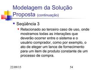 22/09/15 54
Modelagem da Solução
Proposta (continuação)
 Seqüência 3
 Relacionado ao terceiro caso de uso, onde
mostramos todas as interações que
deverão ocorrer entre o sistema e o
usuário comprador, como por exemplo, o
ato de eleger um lance de fornecimento
para um item de produto constante de um
processo de compra.
 