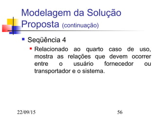 22/09/15 56
Modelagem da Solução
Proposta (continuação)
 Seqüência 4
 Relacionado ao quarto caso de uso,
mostra as relações que devem ocorrer
entre o usuário fornecedor ou
transportador e o sistema.
 