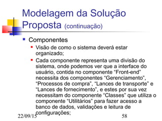 22/09/15 58
Modelagem da Solução
Proposta (continuação)
 Componentes
 Visão de como o sistema deverá estar
organizado;
 Cada componente representa uma divisão do
sistema, onde podemos ver que a interface do
usuário, contida no componente “Front-end”
necessita dos componentes “Gerenciamento”,
“Processos de compra”, “Lances de transporte” e
“Lances de fornecimento”, e estes por sua vez
necessitam do componente “Classes” que utiliza o
componente “Utilitários” para fazer acesso a
banco de dados, validações e leitura de
configurações;
 
