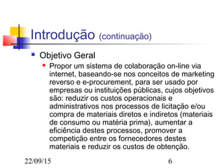 22/09/15 6
Introdução (continuação)
 Objetivo Geral
 Propor um sistema de colaboração on-line via
internet, baseando-se nos conceitos de marketing
reverso e e-procurement, para ser usado por
empresas ou instituições públicas, cujos objetivos
são: reduzir os custos operacionais e
administrativos nos processos de licitação e/ou
compra de materiais diretos e indiretos (materiais
de consumo ou matéria prima), aumentar a
eficiência destes processos, promover a
competição entre os fornecedores destes
materiais e reduzir os custos de obtenção.
 