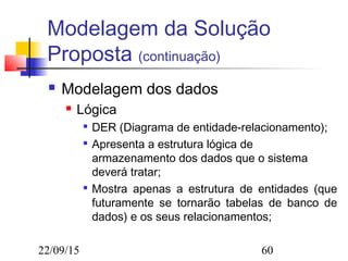 22/09/15 60
Modelagem da Solução
Proposta (continuação)
 Modelagem dos dados
 Lógica

DER (Diagrama de entidade-relacionamento);

Apresenta a estrutura lógica de
armazenamento dos dados que o sistema
deverá tratar;

Mostra apenas a estrutura de entidades (que
futuramente se tornarão tabelas de banco de
dados) e os seus relacionamentos;
 