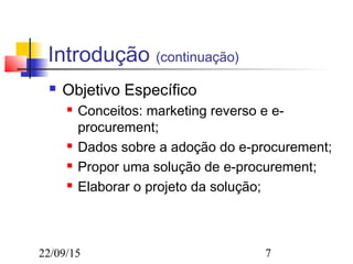 22/09/15 7
Introdução (continuação)
 Objetivo Específico
 Conceitos: marketing reverso e e-
procurement;
 Dados sobre a adoção do e-procurement;
 Propor uma solução de e-procurement;
 Elaborar o projeto da solução;
 