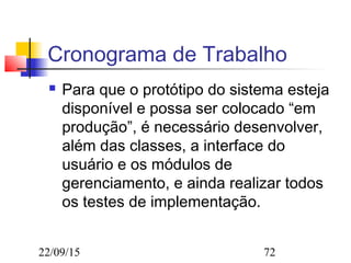 22/09/15 72
Cronograma de Trabalho
 Para que o protótipo do sistema esteja
disponível e possa ser colocado “em
produção”, é necessário desenvolver,
além das classes, a interface do
usuário e os módulos de
gerenciamento, e ainda realizar todos
os testes de implementação.
 