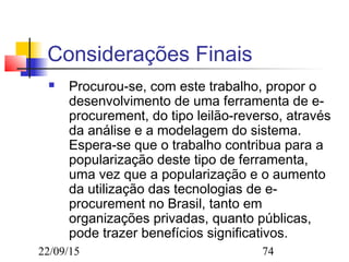 22/09/15 74
Considerações Finais
 Procurou-se, com este trabalho, propor o
desenvolvimento de uma ferramenta de e-
procurement, do tipo leilão-reverso, através
da análise e a modelagem do sistema.
Espera-se que o trabalho contribua para a
popularização deste tipo de ferramenta,
uma vez que a popularização e o aumento
da utilização das tecnologias de e-
procurement no Brasil, tanto em
organizações privadas, quanto públicas,
pode trazer benefícios significativos.
 