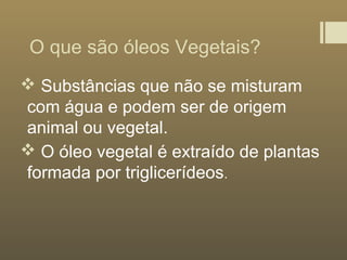 O que são óleos Vegetais?
 Substâncias que não se misturam
com água e podem ser de origem
animal ou vegetal.
 O óleo vegetal é extraído de plantas
formada por triglicerídeos.
 