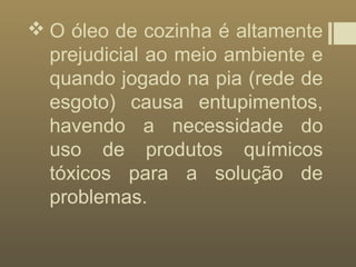  O óleo de cozinha é altamente
prejudicial ao meio ambiente e
quando jogado na pia (rede de
esgoto) causa entupimentos,
havendo a necessidade do
uso de produtos químicos
tóxicos para a solução de
problemas.
 