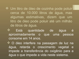  Um litro de óleo de cozinha pode poluir
cerca de 10.000 litros de água, mas
algumas estimativas, dizem que um
litro de óleo pode poluir até um milhão
de litros de água.
 Está quantidade de água é
aproximadamente o que uma pessoa
consome em 14 anos.
 O óleo interfere na passagem de luz na
água, retarda o crescimento vegetal e
impede a transferência do oxigênio para a
água o que impede a vida neste sistema.
 