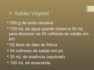  Sabão Vegetal
 350 g de soda cáustica
 750 mL de água quente (reserva 50 mL
para dissolver as 04 colheres de sabão em
pó)
 02 litros de óleo de fritura
 04 colheres de sabão em pó
 20 mL de essência (opcional)
 100 mL de amaciante
 