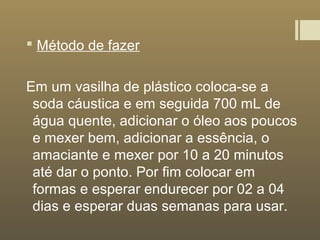  Método de fazer
Em um vasilha de plástico coloca-se a
soda cáustica e em seguida 700 mL de
água quente, adicionar o óleo aos poucos
e mexer bem, adicionar a essência, o
amaciante e mexer por 10 a 20 minutos
até dar o ponto. Por fim colocar em
formas e esperar endurecer por 02 a 04
dias e esperar duas semanas para usar.
 