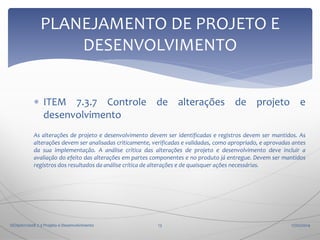 PLANEJAMENTO DE PROJETO E
DESENVOLVIMENTO
 ITEM 7.3.7 Controle de alterações de projeto e
desenvolvimento
As alterações de projeto e desenvolvimento devem ser identificadas e registros devem ser mantidos. As
alterações devem ser analisadas criticamente, verificadas e validadas, como apropriado, e aprovadas antes
da sua implementação. A análise crítica das alterações de projeto e desenvolvimento deve incluir a
avaliação do efeito das alterações em partes componentes e no produto já entregue. Devem ser mantidos
registros dos resultados da análise crítica de alterações e de quaisquer ações necessárias.

ISO9001:2008 7.3 Projeto e Desenvolvimento

13

17/02/2014

 