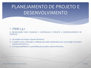 PLANEJAMENTO DE PROJETO E
DESENVOLVIMENTO
 ITEM 7.3.1
A ORGANIZAÇÃO DEVE PLANEJAR E CONTROLAR O PROJETO E DESENVOLVIMENTO DE
PRODUTO
a) Os estágios do projeto e desenvolvimento;
b) A análise crítica, verificação e validação que sejam apropriadas para cada estágio do projeto
e desenvolvimento, e;
c) As responsabilidades e a autoridade para projeto e desenvolvimento.

ISO9001:2008 7.3 Projeto e Desenvolvimento

3

17/02/2014

 