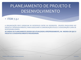 PLANEJAMENTO DE PROJETO E
DESENVOLVIMENTO
 ITEM 7.3.1
A ORGANIZAÇÃO DEVE GERENCIAR AS INTERFACES ENTRE OS DIFERENTES GRUPOS ENVOLVIDOS NO
PROJETO E DESENVOLVIMENTO, PARA ASSEGURAR A COMUNICAÇÃO EFICAZ E A DESIGNAÇÃO CLARA DE
RESPONSABILIDADES.
AS SAÍDAS DO PLANEJAMENTO DEVEM SER ATUALIZADAS APROPRIADAMENTE, NA MEDIDA EM QUE O
PROJETO E O DESENVOLVIMENTO PROGREDIREM.

ISO9001:2008 7.3 Projeto e Desenvolvimento

4

17/02/2014

 