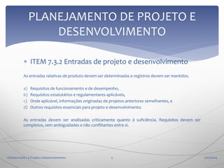 PLANEJAMENTO DE PROJETO E
DESENVOLVIMENTO
 ITEM 7.3.2 Entradas de projeto e desenvolvimento
As entradas relativas de produto devem ser determinadas e registros devem ser mantidos.
a)
b)
c)
d)

Requisitos de funcionamento e de desempenho,
Requisitos estatutários e regulamentares aplicáveis,
Onde aplicável, informações originadas de projetos anteriores semelhantes, e
Outros requisitos essenciais para projeto e desenvolvimento.

As entradas devem ser analisadas criticamente quanto à suficiência. Requisitos devem ser
completos, sem ambiguidades e não conflitantes entre si.

ISO9001:2008 7.3 Projeto e Desenvolvimento

5

17/02/2014

 
