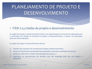 PLANEJAMENTO DE PROJETO E
DESENVOLVIMENTO
 ITEM 7.3.3 Saídas de projeto e desenvolvimento
As saídas de projeto e desenvolvimento devem ser apresentadas em uma forma adequada para
a verificação em relação às entradas de projeto e desenvolvimento, e devem ser aprovadas
antes de serem lideradas.
As saídas de projeto e desenvolvimento devem
a)
b)
c)
d)

Atender aos requisitos de entrada para projeto e desenvolvimento,
Fornecer informações apropriadas para aquisição, produção e prestação de serviço,
Conter ou referenciar critérios de aceitação do produto, e
Especificar as características do produto que são essenciais para seu uso seguro e
adequado.

ISO9001:2008 7.3 Projeto e Desenvolvimento

6

17/02/2014

 