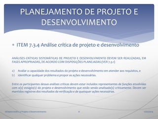 PLANEJAMENTO DE PROJETO E
DESENVOLVIMENTO
 ITEM 7.3.4 Análise crítica de projeto e desenvolvimento
ANÁLISES CRÍTICAS SISTEMÁTICAS DE PROJETO E DESENVOLVIMENTO DEVEM SER REALIZADAS, EM
FASES APROPRIADAS, DE ACORDO COM DISPOSIÇÕES PLANEJADAS (VER 7.3.1)
a)
b)

Avaliar a capacidade dos resultados do projeto e desenvolvimento em atender aos requisitos, e
Identificar qualquer problema e propor as ações necessárias.

Entre os participantes dessas análises críticas devem estar incluídos representantes de funções envolvidas
com o(s) estágio(s) do projeto e desenvolvimento que estão sendo analisado(s) criticamente. Devem ser
mantidos registros dos resultados da verificação e de quaisquer ações necessárias.

ISO9001:2008 7.3 Projeto e Desenvolvimento

8

17/02/2014

 