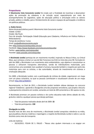 Propositores
O Movimento Voto Consciente Jundiaí foi criado com a finalidade de incentivar e desenvolver
ações de promoção da cidadania e de inclusão social, especialmente por meio do
acompanhamento do Legislativo, ações de educação política e articulação entre os setores
privado, público e cidadão, para o fortalecimento de canais e espaços de participação e incidência
em políticas públicas.
a. Dados Gerais:
Nome do grupo/coletivo juvenil: Movimento Voto Consciente Jundiaí
Cidade: Jundiaí
Estado: São Paulo
Foco de atuação: Participação Cidadã (Educação para Cidadania, Influência em Política Pública e
Webcidadania)
Tempo de existência: 5 anos
Email: jundiai@votoconsciente.org.br
Site: http://votoconscientejundiai.com.br/
Facebook: https://www.facebook.com/votoconscientejundiai
Twitter: www.twitter.com/votojundiai
Youtube: www.youtube.com/votojundiai
A Bicicletada Jundiaí participa de um movimento mundial, inspirada na Massa Crítica, ou Critical
Mass, que começou a tomar as ruas de São Franscisco nos EUA no início dos anos 90. Formada em
abril de 2009, a Bicicletada é um movimento sócio ambientalista, cujo objetivo é conscientizar as
pessoas a utilizarem transportes alternativos, saindo do individualismo motorizado, para
construirmos uma sociedade mais saudável e humana, buscando também o respeito por parte dos
motoristas para com os ciclistas, e das autoridades, através do investimento em ciclovias e
sinalização adequada.
Em 2009, a Bicicletada Jundiaí, com a participação de ciclistas da cidade, organizaram um mapa
com um plano cicloviário, no qual as pessoas contribuíam e visualizavam através de um mapa
virtual: http://bit.ly/Ak6EHn¹.
Recentemente, no final de 2011, a Bicicletada Jundiaí também obteve destaque no concurso
regional 'Cidadonos', apoiando e divulgando uma das propostas vencedoras, que propôs e discutiu
o planejamento cicloviário em Jundiaí, somando um total de 209 comentários e 361 apoios no site.
A Bicicletada promove um passeio ciclístico e de cunho educativo todo último sábado do mês,
gratuito e aberto a qualquer pessoa que deseje participar.
− Total de passeios realizados desde abril de 2009: 32
− Total de participantes: 230
Divulgação na mídia
Durante mais de dois anos de movimento, a Bicicletada Jundiaí conquistou relevância na mídia,
que já publicou diversas matérias e reportagens a respeito da Bicicletada Jundiaí e sobre o uso da
bicicleta como meio de transporte.
Links de matérias:
− 20/10/2011: FOLHA DE S. PAULO - “Novos sites ajudam internauta a se engajar em
 