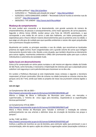 questões políticas“- http://bit.ly/pvt9om
− 11/01/2012: JJ - “Pedaladas pela doação de sangue” - http://bit.ly/zYbNcO
− 31/03/2011: VOTO CONSCIENTE JUNDIAÍ – “Bicicletada Cultural inunda as estreitas ruas do
centro!” - http://bit.ly/zpneK4
− 28/03/2011: TVE JUNDIAÍ - http://youtu.be/xTlXucoAWp4
Mudança de comportamento
Há anos Jundiaí vem crescendo e se desenvolvendo, com grande aumento do número de
empreendimentos, de pessoas e consequentemente, como maior agravante, de carros populares.
Segundo o último Censo (2010), Jundiaí possui uma frota de 159.678 automóveis, o que
corresponde a uma média de um carros a cada dois habitante, um índice preocupante, pois
expectativas para o futuro indicam maiores desenvolvimentos para os próximos anos na cidade, o
que exige um alto grau de cuidado para que questões ambientais e sociais não sejam prejudicadas
com a promissora situação econômica.
Atualmente em Jundiaí, as principais avenidas e ruas da cidade, que encontram-se localizadas
próximas da região central, ficam congestionadas com o grande volume de carros que trafegam
intensamente durante todo o dia. Devido a esta situação, que também dissemina-se diariamente
para outras regiões, movimentos ambientais e ONGs vêm promovendo ações para que a cultura
individualista e automotiva da sociedade mude.
Ações locais em desenvolvimento
Como já foi comprovado em vários países europeus e até mesmo em algumas cidades do Estado
de São Paulo, como Sorocaba, é necessária a implantação de ciclovias para que a população possa
substituir com segurança o carro pela bicicleta para locomover-se no dia a dia.
Em Jundiaí a Prefeitura Municipal já está implantando novas ciclovias e segundo a Secretaria
responsável, já foram construídos 12km de ciclovias na cidade (somando as ciclovias internas dos
parques cerca de 7 km), sendo que todos os projetos de novas vias já preveem ciclovias ligadas a
elas.
Leis em vigor
Lei Complementar 381 de 2003 –
http://www2.camarajundiai.sp.gov.br:81/camver/LEICOM/2003/00381.pdf
Alterou o Código de Obras e Edificações do Município para prever, em mercados e
supermercados, o “mínimo de cinco vagas para bicicletas, respeitando-se as especificações
técnicas pertinentes”.
Lei Complementar 473 de 2009 –
http://www2.camarajundiai.sp.gov.br:81/camver/LEICOM/2009/00473.pdf
Altera o Plano Diretor do Município para “estudar e estimular a instalação de ciclovias
preferencialmente nas vias arteriais e delimitar áreas de circulação de bicicletas nas praças e
parques”.
Lei No. 7.602 de 2010 –
http://www2.camarajundiai.sp.gov.br:81/camver/LEIMUN/2010/07602.pdf
Instituiu a política de incentivo ao uso da bicicleta, para estimular ações que promovam o uso e
conscientização, além do apoio a ações de ciclistas e organizações sociais (associações ciclísticas e
 