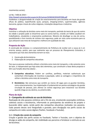 movimentos sociais).
Lei No. 7.406 de 2010 –
http://www2.camarajundiai.sp.gov.br:81/camver/LEIMUN/2010/07406.pdf
Estabelece a obrigatoriedade de criação de estacionamentos para bicicletas em locais de grande
afluxo de público, especificando quais; parques, shopping-centers, supermercados, agências
bancarias, igrejas e locais de cultos religiosos, instalações desportivas e indústrias.
Objetivo
Incentivar a utilização da bicicleta como meio de transporte, partindo da teoria de que do centro
da cidade o projeto pode se disseminar para os outros bairros, criando um hábito saudável em
trabalhadores, estudantes e empresários jundiaienses. Maneira de desafogar as vias de carros,
possibilitando o livre transito de ciclistas com segurança, pode ser visto como economia para os
que utilizarem este meio de transporte e melhoria em qualidade de vida.
Proposta de Ação
A construção de ciclovias e o comprometimento da Prefeitura de Jundiaí com a causa já é um
enorme avanço, porém, para que realmente seja um processo de Planejamento Cicloviário, é
necessário que mais dois elementos tornem-se reais:
1. Construção de bicicletários
2. Elaboração de campanhas educativas
Para que as pessoas realmente utilizem a bicicleta como meio de transporte, e não somente como
de lazer, é indispensável que haja estes dois elementos, que constituem a base desta proposta e
têm suas funções descritas abaixo: .
 Campanhas educativas: Podem ser cartilhas, panfletos, materiais audiovisuais que
contenham informações de incentivo à população, sobre as vantagens e importância de
utilizar a bicicleta como meio de transporte.
 Bicicletários: São estruturas que contêm ao menos 20 vagas para se guardar bicicletas,
como estacionamentos. Sua implantação é fundamental em pontos estratégicos de grande
circulação de pessoas, pois oferece ao ciclista segurança para estacionar sua bicicleta
quando chega ao seu destino, ou próximo dele.
Plano de Ação
1 – Campanha de estímulo ao uso de bicicletas
Realização de oito passeios ciclísticos até o fim do ano, envolvendo associações ciclísticas,
coletivos sociais e bicicletarias, informando os participantes da existência do projeto e
buscando obter apoio, sendo parte das campanhas educativas realizadas nos passeios.
Cada passeio desses será fotografado e gravado, para divulgação nos perfis sociais da
campanha em redes sociais digitais (Twitter, Facebook e Youtube).
1.1 – Criação dos canais da campanha
Criação e gestão dos perfis sociais no Facebook, Twitter e Youtube, com o objetivo de
divulga as ações da campanha, dar visibilidade aos parceiros e fortalecer o estímulo ao uso
de bicicletas.
 