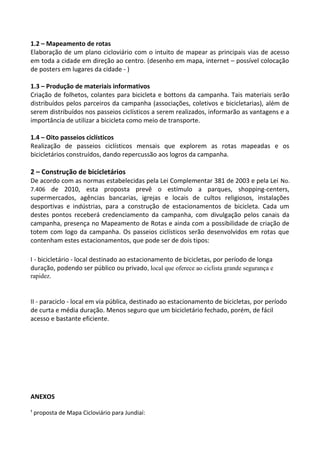 1.2 – Mapeamento de rotas
Elaboração de um plano cicloviário com o intuito de mapear as principais vias de acesso
em toda a cidade em direção ao centro. (desenho em mapa, internet – possível colocação
de posters em lugares da cidade - )
1.3 – Produção de materiais informativos
Criação de folhetos, colantes para bicicleta e bottons da campanha. Tais materiais serão
distribuídos pelos parceiros da campanha (associações, coletivos e bicicletarias), além de
serem distribuídos nos passeios ciclísticos a serem realizados, informarão as vantagens e a
importância de utilizar a bicicleta como meio de transporte.
1.4 – Oito passeios ciclísticos
Realização de passeios ciclísticos mensais que explorem as rotas mapeadas e os
bicicletários construídos, dando repercussão aos logros da campanha.
2 – Construção de bicicletários
De acordo com as normas estabelecidas pela Lei Complementar 381 de 2003 e pela Lei No.
7.406 de 2010, esta proposta prevê o estímulo a parques, shopping-centers,
supermercados, agências bancarias, igrejas e locais de cultos religiosos, instalações
desportivas e indústrias, para a construção de estacionamentos de bicicleta. Cada um
destes pontos receberá credenciamento da campanha, com divulgação pelos canais da
campanha, presença no Mapeamento de Rotas e ainda com a possibilidade de criação de
totem com logo da campanha. Os passeios ciclísticos serão desenvolvidos em rotas que
contenham estes estacionamentos, que pode ser de dois tipos:
I - bicicletário - local destinado ao estacionamento de bicicletas, por período de longa
duração, podendo ser público ou privado, local que oferece ao ciclista grande segurança e
rapidez.
II - paraciclo - local em via pública, destinado ao estacionamento de bicicletas, por período
de curta e média duração. Menos seguro que um bicicletário fechado, porém, de fácil
acesso e bastante eficiente.
ANEXOS
¹ proposta de Mapa Cicloviário para Jundiaí:
 
