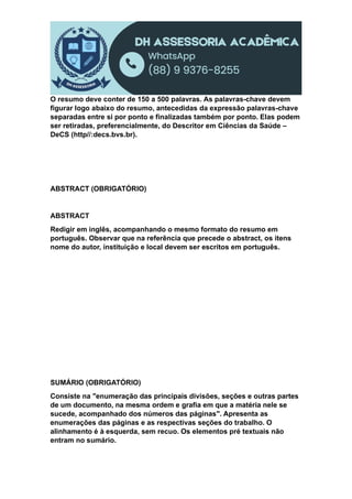 O resumo deve conter de 150 a 500 palavras. As palavras-chave devem
figurar logo abaixo do resumo, antecedidas da expressão palavras-chave
separadas entre si por ponto e finalizadas também por ponto. Elas podem
ser retiradas, preferencialmente, do Descritor em Ciências da Saúde –
DeCS (http//:decs.bvs.br).
ABSTRACT (OBRIGATÓRIO)
ABSTRACT
Redigir em inglês, acompanhando o mesmo formato do resumo em
português. Observar que na referência que precede o abstract, os itens
nome do autor, instituição e local devem ser escritos em português.
SUMÁRIO (OBRIGATÓRIO)
Consiste na "enumeração das principais divisões, seções e outras partes
de um documento, na mesma ordem e grafia em que a matéria nele se
sucede, acompanhado dos números das páginas". Apresenta as
enumerações das páginas e as respectivas seções do trabalho. O
alinhamento é à esquerda, sem recuo. Os elementos pré textuais não
entram no sumário.
 