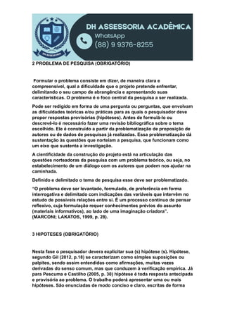 2 PROBLEMA DE PESQUISA (OBRIGATÓRIO)
Formular o problema consiste em dizer, de maneira clara e
compreensível, qual a dificuldade que o projeto pretende enfrentar,
delimitando o seu campo de abrangência e apresentando suas
características. O problema é o foco central da pesquisa a ser realizada.
Pode ser redigido em forma de uma pergunta ou perguntas, que envolvam
as dificuldades teóricas e/ou práticas para as quais o pesquisador deve
propor respostas provisórias (hipóteses). Antes de formulá-lo ou
descrevê-lo é necessário fazer uma revisão bibliográfica sobre o tema
escolhido. Ele é construído a partir da problematização de proposição de
autores ou de dados de pesquisas já realizadas. Essa problematização dá
sustentação às questões que norteiam a pesquisa, que funcionam como
um eixo que sustenta a investigação.
A cientificidade da construção do projeto está na articulação das
questões norteadoras da pesquisa com um problema teórico, ou seja, no
estabelecimento de um diálogo com os autores que podem nos ajudar na
caminhada.
Definido e delimitado o tema de pesquisa esse deve ser problematizado.
“O problema deve ser levantado, formulado, de preferência em forma
interrogativa e delimitado com indicações das variáveis que intervêm no
estudo de possíveis relações entre si. É um processo contínuo de pensar
reflexivo, cuja formulação requer conhecimentos prévios do assunto
(materiais informativos), ao lado de uma imaginação criadora”.
(MARCONI; LAKATOS, 1999, p. 28).
3 HIPOTESES (OBRIGATÓRIO)
Nesta fase o pesquisador devera explicitar sua (s) hipótese (s). Hipótese,
segundo Gil (2012, p.18) se caracterizam como simples suposições ou
palpites, sendo assim entendidas como afirmações, muitas vezes
derivadas do senso comum, mas que conduzem à verificação empírica. Já
para Pescuma e Castilho (2005, p. 30) hipótese é toda resposta antecipada
e provisória ao problema. O trabalho poderá apresentar uma ou mais
hipóteses. São enunciadas de modo conciso e claro, escritas de forma
 