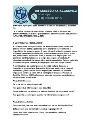 afirmativa. A pesquisa pode confirmar ou refutar a hipótese(s) levantada
(s).
“A principal resposta é denominada hipótese básica, podendo ser
complementada por outras, que recebem a denominação de secundárias”
(LAKATOS; MARCONI, 1999, p.104).
4 JUSTIFICATIVA (OBRIGATÓRIO)
A construção de uma justificativa vai além de uma atitude retórica de
convencimento sobre a pesquisa. Deve explicitar especialmente a
importância da pesquisa para a área de concentração do mestrado e para
a linha de pesquisa escolhida pelo proponente do projeto. Nesta etapa
são justificadas a escolha do tema, a importância da pesquisa e as
possíveis contribuições para o campo de pesquisa em estudo. O
pesquisador pode ainda, demonstrar que tem condições físicas, materiais
e intelectuais para a realização do projeto dentro do tempo previsto.
A justificativa é de caráter pessoal devendo o aluno destacar a
importância e os motivos da escolha do tema e a relevância pessoal,
acadêmica, profissional e social da pesquisa e deverá ser feita em
linguagem simples e clara, sem a utilização de citações. Pescuma e
Castilho (2005, p. 26-27) relacionam algumas perguntas para ajudar na
elaboração da justificativa:
Relevância Pessoal:
De onde minha pesquisa partirá?
Por que eu tive interesse por este assunto?
Quais os fatores de minha vida influenciaram na escolha desse tema?
Por que este assunto pode auxiliar na minha formação pessoal?
Relevância Acadêmica:
Que contribuições este assunto pode trazer para o âmbito cientifico?
Este assunto tem caráter retrospectivo ou prospectivo?
Como este tema se relaciona com o conhecimento cientifico
contemporâneo?
 