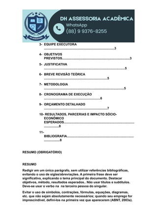 3- EQUIPE EXECUTORA
................................................................................3
4- OBJETIVOS
PREVISTOS.............................................................................3
5- JUSTIFICATIVA
............................................................................................5
6- BREVE REVISÃO TEÓRICA
........................................................................5
7- METODOLOGIA
...........................................................................................5
8- CRONOGRAMA DE EXECUÇÃO
................................................................6
9- ORÇAMENTO DETALHADO
........................................................................7
10- RESULTADOS, PARCERIAS E IMPACTO SÓCIO-
ECONÔMICO
ESPERADOS................................................................................
.................8
11-
BIBLIOGRAFIA............................................................................
..................8
RESUMO (OBRIGATÓRIO)
RESUMO
Redigir em um único parágrafo, sem utilizar referências bibliográficas,
evitando o uso de siglas/abreviações. A primeira frase deve ser
significativa, explicando o tema principal do documento. Destacar
objetivos, método, resultados esperados.. Não usar títulos e subtítulos.
Deve-se usar o verbo na na terceira pessoa do singular.
Evitar o uso de símbolos, contrações, fórmulas, equações, diagramas,
etc. que não sejam absolutamente necessários; quando seu emprego for
imprescindível, defini-los na primeira vez que aparecerem (ABNT, 2003a).
 