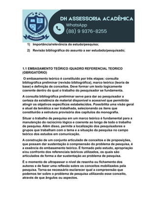 1) Importância/relevância do estudo/pesquisa;
2) Revisão bibliográfica do assunto a ser estudado/pesquisado;
1.1 EMBASAMENTO TEÓRICO /QUADRO REFERENCIAL TEORICO
(OBRIGATÓRIO)
O embasamento teórico é constituído por três etapas: consulta
bibliográfica preliminar (revisão bibliográfica), marco teórico (teoria de
base) e definição de conceitos. Deve formar um texto logicamente
coerente dentro do qual o trabalho do pesquisador se fundamenta.
A consulta bibliográfica preliminar serve para dar ao pesquisador a
certeza da existência de material disponível e acessível que permitirão
atingir os objetivos específicos estabelecidos. Possibilita uma visão geral
e atual da temática a ser trabalhada, selecionando os itens que
constituirão a estrutura provisória dos capítulos da monografia.
Situar o trabalho de pesquisa em um marco teórico é fundamental para a
manutenção do raciocínio lógico e coerente ao longo de todo o trabalho
de pesquisa. Além disso, permite a localização dos pesquisadores e
grupos que trabalham com o tema e a situação da pesquisa no campo
teórico dos estudos em comunicação.
A construção de um conjunto articulado de conceitos e de proposições,
que possam dar sustentação à compreensão do problema de pesquisa, é
a essência do embasamento teórico. É formado pelo estudo, apropriação
e/ou confronto dos referenciais teóricos utilizados, os quais são
articulados de forma a dar sustentação ao problema de pesquisa.
È o momento de ultrapassar o nível de resenha ou fichamento dos
autores e de fazer uma reflexão sobre os conceitos mobilizados pela
pesquisa. Torna-se necessário esclarecer qual a compreensão que
podemos ter sobre o problema de pesquisa utilizando esse conceito,
através de que ângulos ou aspectos.
 