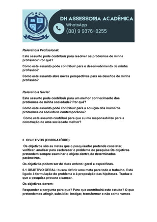 Relevância Profissional:
Este assunto pode contribuir para resolver os problemas de minha
profissão? Por quê?
Como este assunto pode contribuir para o desenvolvimento de minha
profissão?
Como este assunto abre novas perspectivas para os desafios de minha
profissão?
Relevância Social:
Este assunto pode contribuir para um melhor conhecimento dos
problemas de minha sociedade? Por quê?
Como este assunto pode contribuir para a solução dos inúmeros
problemas da sociedade contemporânea?
Como este assunto contribui para que eu me responsabilize para a
construção de uma sociedade melhor?
6 OBJETIVOS (OBRIGATÓRIO)
Os objetivos são as metas que o pesquisador pretende constatar,
verificar, analisar para esclarecer o problema de pesquisa Os objetivos
pretendem sempre examinar o objeto dentro de determinados
parâmetros.
Os objetivos podem ser de duas ordens: geral e específicos.
6.1 OBJETIVO GERAL: busca definir uma meta para todo o trabalho. Está
ligado à formulação do problema e à proposição das hipóteses. Traduz o
que a pesquisa procura alcançar.
Os objetivos devem:
Responder a pergunta para que? Para que contribuirá este estudo? O que
pretendemos atingir, subsidiar, instigar, transformar e não como vamos
 