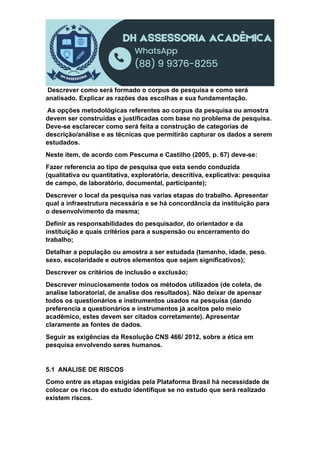 Descrever como será formado o corpus de pesquisa e como será
analisado. Explicar as razões das escolhas e sua fundamentação.
As opções metodológicas referentes ao corpus da pesquisa ou amostra
devem ser construídas e justificadas com base no problema de pesquisa.
Deve-se esclarecer como será feita a construção de categorias de
descrição/análise e as técnicas que permitirão capturar os dados a serem
estudados.
Neste item, de acordo com Pescuma e Castilho (2005, p. 67) deve-se:
Fazer referencia ao tipo de pesquisa que esta sendo conduzida
(qualitativa ou quantitativa, exploratória, descritiva, explicativa: pesquisa
de campo, de laboratório, documental, participante);
Descrever o local da pesquisa nas varias etapas do trabalho. Apresentar
qual a infraestrutura necessária e se há concordância da instituição para
o desenvolvimento da mesma;
Definir as responsabilidades do pesquisador, do orientador e da
instituição e quais critérios para a suspensão ou encerramento do
trabalho;
Detalhar a população ou amostra a ser estudada (tamanho, idade, peso.
sexo, escolaridade e outros elementos que sejam significativos);
Descrever os critérios de inclusão e exclusão;
Descrever minuciosamente todos os métodos utilizados (de coleta, de
analise laboratorial, de analise dos resultados). Não deixar de apensar
todos os questionários e instrumentos usados na pesquisa (dando
preferencia a questionários e instrumentos já aceitos pelo meio
acadêmico, estes devem ser citados corretamente). Apresentar
claramente as fontes de dados.
Seguir as exigências da Resolução CNS 466/ 2012, sobre a ética em
pesquisa envolvendo seres humanos.
5.1 ANALISE DE RISCOS
Como entre as etapas exigidas pela Plataforma Brasil há necessidade de
colocar os riscos do estudo identifique se no estudo que será realizado
existem riscos.
 