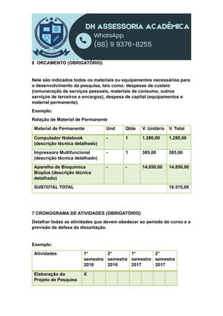 6 ORCAMENTO (OBRIGATÓRIO)
Nele são indicados todos os materiais ou equipamentos necessários para
o desenvolvimento da pesquisa, tais como: despesas de custeio
(remuneração de serviços pessoais, materiais de consumo, outros
serviços de terceiros e encargos), despesa de capital (equipamentos e
material permanente).
Exemplo:
Relação de Material de Permanente
Material de Permanente Und Qtde V. Unitário V. Total
Computador Notebook
(descrição técnica detalhado)
- 1 1.280,00 1.280,00
Impressora Multifuncional
(descrição técnica detalhado)
- 1 385,00 385,00
Aparelho de Bioquímica
Bioplus (descrição técnica
detalhado)
- - 14.850,00 14.850,00
SUBTOTAL TOTAL 16.515,00
7 CRONOGRAMA DE ATIVIDADES (OBRIGATÓRIO)
Detalhar todas as atividades que devem obedecer ao período do curso e a
previsão de defesa da dissertação.
Exemplo:
Atividades 1°
semestre
2016
2°
semestre
2016
1°
semestre
2017
2°
semestre
2017
Elaboração do
Projeto de Pesquisa
X
 