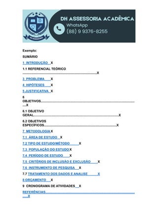 Exemplo:
SUMÁRIO
1 INTRODUÇÃO X
1.1 REFERENCIAL TEÓRICO
....................................................................................X
3 PROBLEMA X
4 HIPÓTESES X
5 JUSTIFICATIVA X
6
OBJETIVOS..........................................................................................................
....X
6.1 OBJETIVO
GERAL................................................................................................X
6.2 OBJETIVOS
ESPECÍFICOS..................................................................................X
7 METODOLOGIA X
7.1 ÁREA DE ESTUDO X
7.2 TIPO DE ESTUDO/MÉTODO X
7.3 POPULAÇÃO DO ESTUDO X
7.4 PERÍODO DE ESTUDO X
7.5 CRITÉRIOS DE INCLUSÃO E EXCLUSÃO X
7.6 INSTRUMENTO DE PESQUISA X
7.7 TRATAMENTO DOS DADOS E ANALISE X
8 ORÇAMENTO X
9 CRONOGRAMA DE ATIVIDADES X
REFERÊNCIAS.....................................................................................................
......X
 