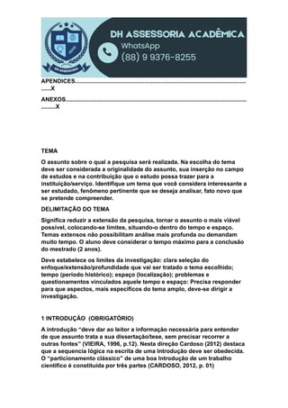 APENDICES..........................................................................................................
......X
ANEXOS................................................................................................................
.........X
TEMA
O assunto sobre o qual a pesquisa será realizada. Na escolha do tema
deve ser considerada a originalidade do assunto, sua inserção no campo
de estudos e na contribuição que o estudo possa trazer para a
instituição/serviço. Identifique um tema que você considera interessante a
ser estudado, fenômeno pertinente que se deseja analisar, fato novo que
se pretende compreender.
DELIMITAÇÃO DO TEMA
Significa reduzir a extensão da pesquisa, tornar o assunto o mais viável
possível, colocando-se limites, situando-o dentro do tempo e espaço.
Temas extensos não possibilitam análise mais profunda ou demandam
muito tempo. O aluno deve considerar o tempo máximo para a conclusão
do mestrado (2 anos).
Deve estabelece os limites da investigação: clara seleção do
enfoque/extensão/profundidade que vai ser tratado o tema escolhido;
tempo (período histórico); espaço (localização); problemas e
questionamentos vinculados aquele tempo e espaço: Precisa responder
para que aspectos, mais específicos do tema amplo, deve-se dirigir a
investigação.
1 INTRODUÇÃO (OBRIGATÓRIO)
A introdução “deve dar ao leitor a informação necessária para entender
de que assunto trata a sua dissertação/tese, sem precisar recorrer a
outras fontes” (VIEIRA, 1996, p.12). Nesta direção Cardoso (2012) destaca
que a sequencia lógica na escrita de uma Introdução deve ser obedecida.
O “particionamento clássico” de uma boa Introdução de um trabalho
cientifico é constituída por três partes (CARDOSO, 2012, p. 01)
 
