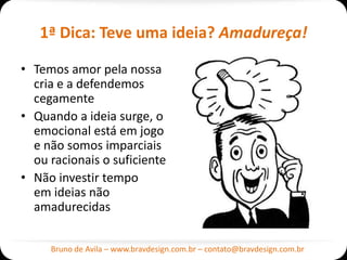 1ª Dica: Teve uma ideia? Amadureça!

• Temos amor pela nossa
  cria e a defendemos
  cegamente
• Quando a ideia surge, o
  emocional está em jogo
  e não somos imparciais
  ou racionais o suficiente
• Não investir tempo
  em ideias não
  amadurecidas


     Bruno de Avila – www.bravdesign.com.br – contato@bravdesign.com.br
 