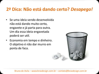 2ª Dica: Não está dando certo? Desapego!

• Se uma ideia sendo desenvolvida
  não está dando muito certo,
  engavete e já parta para outra.
  Um dia essa ideia engavetada
  poderá ser util.
• Economia em tempo e dinheiro.
  O objetivo é não dar murro em
  ponta de faca.




     Bruno de Avila – www.bravdesign.com.br – contato@bravdesign.com.br
 