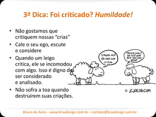 3ª Dica: Foi criticado? Humildade!

• Não gostamos que
  critiquem nossas “crias”
• Cale o seu ego, escute
  e considere
• Quando um leigo
  critica, ele se incomodou
  com algo. Isso é digno de
  ser considerado
  e analisado.
• Não sofra a toa quando
  destruírem suas criações.

     Bruno de Avila – www.bravdesign.com.br – contato@bravdesign.com.br
 
