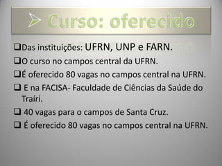 Das instituições: UFRN, UNP e FARN.
O curso no campos central da UFRN.
É oferecido 80 vagas no campos central na UFRN.
 E na FACISA- Faculdade de Ciências da Saúde do
 Traíri.
 40 vagas para o campos de Santa Cruz.
 É oferecido 80 vagas no campos central na UFRN.
 