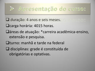  duração: 4 anos e seis meses.
carga horária: 4015 horas.
áreas de atuação: *carreira acadêmica-ensino,
 extensão e pesquisa.
turno: manhã e tarde na federal
 disciplinas: grade é constituída de
 obrigatórias e optativas.
 