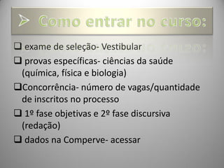  exame de seleção- Vestibular
 provas específicas- ciências da saúde
 (química, física e biologia)
Concorrência- número de vagas/quantidade
 de inscritos no processo
 1º fase objetivas e 2º fase discursiva
 (redação)
 dados na Comperve- acessar
 