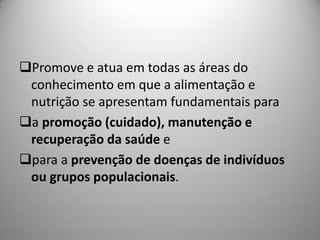 Promove e atua em todas as áreas do
 conhecimento em que a alimentação e
 nutrição se apresentam fundamentais para
a promoção (cuidado), manutenção e
 recuperação da saúde e
para a prevenção de doenças de indivíduos
 ou grupos populacionais.
 