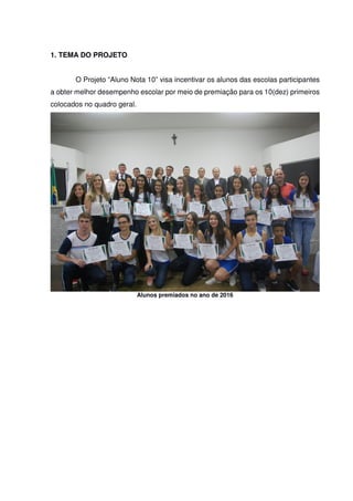 1. TEMA DO PROJETO
O Projeto “Aluno Nota 10” visa incentivar os alunos das escolas participantes
a obter melhor desempenho escolar por meio de premiação para os 10(dez) primeiros
colocados no quadro geral.
Alunos premiados no ano de 2016
 