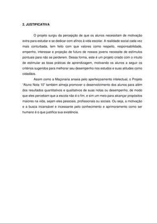 2. JUSTIFICATIVA
O projeto surgiu da percepção de que os alunos necessitam de motivação
extra para estudar e se dedicar com afinco à vida escolar. A realidade social cada vez
mais conturbada, tem feito com que valores como respeito, responsabilidade,
empenho, interesse e projeção de futuro de nossos jovens necessite de estímulos
pontuais para não se perderem. Dessa forma, este é um projeto criado com o intuito
de estimular as boas práticas de aprendizagem, motivando os alunos a seguir os
critérios sugeridos para melhorar seu desempenho nos estudos e suas atitudes como
cidadãos.
Assim como a Maçonaria anseia pelo aperfeiçoamento intelectual, o Projeto
“Aluno Nota 10” também almeja promover o desenvolvimento dos alunos para além
dos resultados quantitativos e qualitativos de suas notas ou desempenho, de modo
que eles percebam que a escola não é o fim, e sim um meio para alcançar propósitos
maiores na vida, sejam eles pessoais, profissionais ou sociais. Ou seja, a motivação
e a busca incansável e incessante pelo conhecimento e aprimoramento como ser
humano é o que justifica sua existência.
 