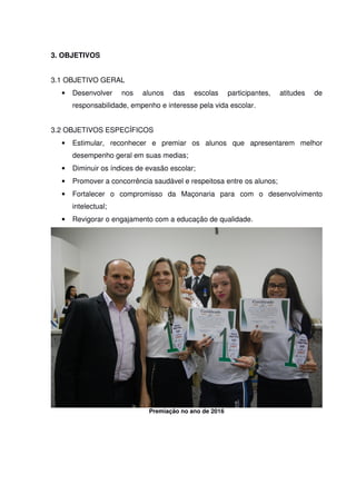 3. OBJETIVOS
3.1 OBJETIVO GERAL
• Desenvolver nos alunos das escolas participantes, atitudes de
responsabilidade, empenho e interesse pela vida escolar.
3.2 OBJETIVOS ESPECÍFICOS
• Estimular, reconhecer e premiar os alunos que apresentarem melhor
desempenho geral em suas medias;
• Diminuir os índices de evasão escolar;
• Promover a concorrência saudável e respeitosa entre os alunos;
• Fortalecer o compromisso da Maçonaria para com o desenvolvimento
intelectual;
• Revigorar o engajamento com a educação de qualidade.
Premiação no ano de 2016
 