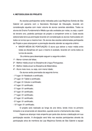 4. METODOLOGIA DO PROJETO
As escolas participantes serão indicadas pela Loja Maçônica Estrela de São
Gabriel em parceria com a Secretaria Municipal de Educação, levando em
consideração aquelas com maior volume de alunos carentes atendidos. Todos os
alunos do Ensino Fundamental e Médio que são avaliados por notas, ou seja, a partir
do terceiro ano, poderão participar do projeto e competirem entre si. Cada escola
selecionada terá sua premiação levando em consideração os alunos matriculados em
todos os turnos que a mesma tiver. Os alunos das escolas selecionadas participarão
do Projeto e para alcançarem a premiação deverão atender ao seguinte critério:
• MAIOR MÉDIA DE PONTUAÇÃO: O aluno que obtiver a maior média entre
todas as disciplinas em que o mesmo é avaliado, levando em conta todos os
turnos da escola.
Os critérios para desempate seguem a seguinte ordem:
1º - Menor número de faltas;
2º - Melhor média anual na Disciplina de Língua Portuguesa;
3º - Melhor média anual na Disciplina de Matemática;
4º - Aluno mais novo, ou seja, com menor idade;
Os alunos serão premiados da seguinte forma:
- 1º lugar: 01 Notebook e certificado;
- 2º lugar: 01 Tablet e certificado;
- 3º lugar: 01 Celular e certificado;
- 4°lugar: 01 certificado;
- 5°lugar: 01 certificado;
- 6°lugar: 01 certificado;
- 7°lugar: 01 certificado;
- 8°lugar: 01 certificado;
- 9°lugar: 01 certificado;
- 10°lugar: 01 certificado;
O projeto será realizado ao longo do ano letivo, tendo início no primeiro
trimestre e se encerrando em dezembro, quando ocorre o fechamento das notas.
Espera-se alcançar mais empenho por parte dos alunos e dedicação em sua
participação escolar. A divulgação será feita nas escolas participantes através da
participação ativa de membros da Loja Maçônica Estrela de São Gabriel e equipe
 