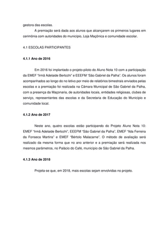 gestora das escolas.
A premiação será dada aos alunos que alcançarem os primeiros lugares em
cerimônia com autoridades do município, Loja Maçônica e comunidade escolar.
4.1 ESCOLAS PARTICIPANTES
4.1.1 Ano de 2016
Em 2016 foi implantado o projeto-piloto do Aluno Nota 10 com a participação
da EMEF “Irmã Adelaide Bertcchi” e EEEFM “São Gabriel da Palha”. Os alunos foram
acompanhados ao longo do no letivo por meio de relatórios bimestrais enviados pelas
escolas e a premiação foi realizada na Câmara Municipal de São Gabriel da Palha,
com a presença da Maçonaria, de autoridades locais, entidades religiosas, clubes de
serviço, representantes das escolas e da Secretaria de Educação do Município e
comunidade local.
4.1.2 Ano de 2017
Neste ano, quatro escolas estão participando do Projeto Aluno Nota 10:
EMEF “Irmã Adelaide Bertcchi”, EEEFM “São Gabriel da Palha”, EMEF “Ilda Ferreira
da Fonseca Martins” e EMEF “Bértolo Malacarne”. O método de avaliação será
realizado da mesma forma que no ano anterior e a premiação será realizada nos
mesmos parâmetros, no Palácio do Café, município de São Gabriel da Palha.
4.1.3 Ano de 2018
Projeta-se que, em 2018, mais escolas sejam envolvidas no projeto.
 