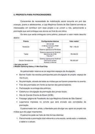 5. PROPOSTA PARA PATROCINADORES
Conscientes da necessidade de mobilização social conjunta em prol das
crianças, jovens e adolescentes, a Loja Maçônica Estrela de São Gabriel convida os
interessados em contribuir com esse projeto a se unirem a nós, patrocinando a
premiação que será entregue aos alunos ao final do ano letivo.
Os itens que serão entregues como prêmio, possuem o valor médio descrito
abaixo:
Prêmio Configurações básicas Valor médio1
Notebook
HD 32 GB
2 GB de memória RAM
Tela 15”
Sistema operacional Windows
R$ 1.199,00
Tablet
Sistema operacional Android
Memória de 8 GB
Tela de 7”
R$ 488,00
Celular Smartphone
Sistema operacional Andtroid
Tela touch screen
Acesso à internet
R$ 350,002
1 Em julho de 2017
2 Modelo Samsung Galaxy J1 Mini Dual Chip
Ao patrocinador reserva-se os seguintes espaços de divulgação:
• Banner fixado nas escolas participantes para divulgação do projeto: espaço de
10x15 cm;
• Na premiação, através de todas as mídias que se fizerem presentes no evento;
• Foto dos premiados em frente ao banner dos patrocinadores;
• Participação na entrega dos prêmios;
• Cobertura e divulgação da premiação dos jornais locais;
• Site do Grande Oriente do Brasil (GOB);
• Fanpage (página do Facebook) da Loja Maçônica Estrela de São Gabriel;
• Logomarca impressa no convite que será enviado aos convidados da
premiação.
O patrocinador tem, ainda, a liberdade para divulgar seu apoio ao projeto nas
mídias que ele julgar importantes.
O patrocínio pode ser feito de três formas distintas:
1. Patrocinando a premiação total referente a uma escola, sendo esta: o notebook,
o tablet e o celular;
 