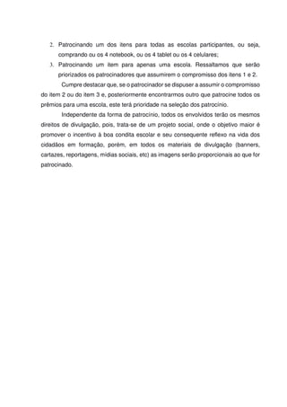 2. Patrocinando um dos itens para todas as escolas participantes, ou seja,
comprando ou os 4 notebook, ou os 4 tablet ou os 4 celulares;
3. Patrocinando um item para apenas uma escola. Ressaltamos que serão
priorizados os patrocinadores que assumirem o compromisso dos itens 1 e 2.
Cumpre destacar que, se o patrocinador se dispuser a assumir o compromisso
do item 2 ou do item 3 e, posteriormente encontrarmos outro que patrocine todos os
prêmios para uma escola, este terá prioridade na seleção dos patrocínio.
Independente da forma de patrocínio, todos os envolvidos terão os mesmos
direitos de divulgação, pois, trata-se de um projeto social, onde o objetivo maior é
promover o incentivo à boa condita escolar e seu consequente reflexo na vida dos
cidadãos em formação, porém, em todos os materiais de divulgação (banners,
cartazes, reportagens, mídias sociais, etc) as imagens serão proporcionais ao que for
patrocinado.
 