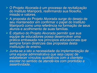 O Projeto Alvorada é um processo de revitalização do Instituto Mairiporã, reafirmando sua filosofia, missão e valores. A proposta do Projeto Alvorada surge do desejo de seu mantenedor em confirmar o papel do Instituto Mairiporã como uma referência na formação de seus alunos e acolhimento de suas famílias.  É objetivo do Projeto Alvorada permitir que sua equipe de educadores possa desenvolver uma prática embasada nos princípios educacionais que sempre foram diretrizes das propostas desta instituição de ensino.  Junta-se a isto a necessidade da implementação de uma equipe administrativa que seja capaz de estabelecer vínculos qualitativos com a clientela escolar no sentido de atendê-los com prontidão e assertividade. 