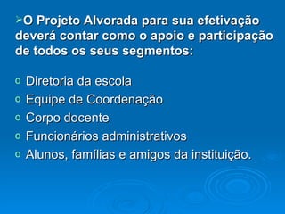 Diretoria da escola Equipe de Coordenação Corpo docente Funcionários administrativos Alunos, famílias e amigos da instituição. O Projeto Alvorada para sua efetivação deverá contar como o apoio e participação de todos os seus segmentos: 